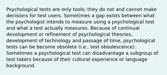 Psychological tests are only tools; they do not and cannot make decisions for test users. Sometimes a gap exists between what the psychologist intends to measure using a psychological test and what a test actually measures. Because of continual development or refinement of psychological theories, development of technology and passage of time, psychological tests can be become obsolete (i.e., test obsolescence). Sometimes a psychological test can disadvantage a subgroup of test takers because of their cultural experience or language background.