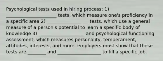 Psychological tests used in hiring process: 1) ______________________ tests, which measure one's proficiency in a specific area 2) __________________ tests, which use a general measure of a person's potential to learn a specific body of knowledge 3) ____________________ and psychological functioning assessment, which measures personality, temperament, attitudes, interests, and more. employers must show that these tests are ________ and ___________________ to fill a specific job.