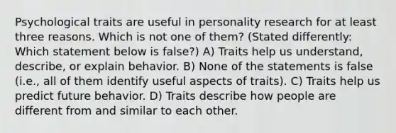 Psychological traits are useful in personality research for at least three reasons. Which is not one of them? (Stated differently: Which statement below is false?) A) Traits help us understand, describe, or explain behavior. B) None of the statements is false (i.e., all of them identify useful aspects of traits). C) Traits help us predict future behavior. D) Traits describe how people are different from and similar to each other.