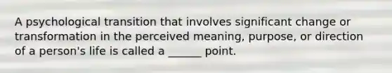 A psychological transition that involves significant change or transformation in the perceived meaning, purpose, or direction of a person's life is called a ______ point.