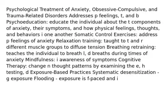 Psychological Treatment of Anxiety, Obsessive-Compulsive, and Trauma-Related Disorders Addresses p feelings, t, and b Psychoeducation: educate the individual about the t components of anxiety, their symptoms, and how physical feelings, thoughts, and behaviors i one another Somatic Control Exercises: address p feelings of anxiety Relaxation training: taught to t and r different muscle groups to diffuse tension Breathing retraining: teaches the individual to breath l, d breaths during times of anxiety Mindfulness: i awareness of symptoms Cognitive Therapy: change n thought patterns by examining the e, h testing, d Exposure-Based Practices Systematic desensitization - g exposure Flooding - exposure is f-paced and i