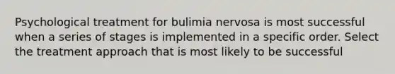 Psychological treatment for bulimia nervosa is most successful when a series of stages is implemented in a specific order. Select the treatment approach that is most likely to be successful