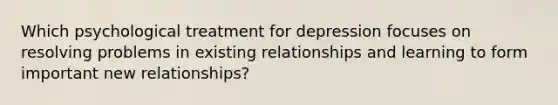 Which psychological treatment for depression focuses on resolving problems in existing relationships and learning to form important new relationships?