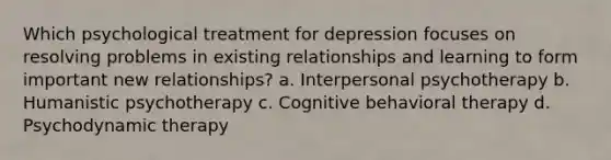 Which psychological treatment for depression focuses on resolving problems in existing relationships and learning to form important new relationships? a. Interpersonal psychotherapy b. Humanistic psychotherapy c. Cognitive behavioral therapy d. Psychodynamic therapy