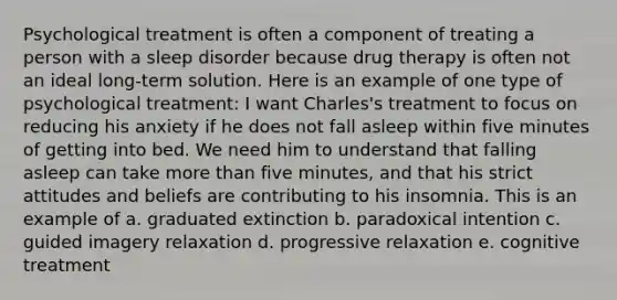 Psychological treatment is often a component of treating a person with a sleep disorder because drug therapy is often not an ideal long-term solution. Here is an example of one type of psychological treatment: I want Charles's treatment to focus on reducing his anxiety if he does not fall asleep within five minutes of getting into bed. We need him to understand that falling asleep can take more than five minutes, and that his strict attitudes and beliefs are contributing to his insomnia. This is an example of a. graduated extinction b. paradoxical intention c. guided imagery relaxation d. progressive relaxation e. cognitive treatment