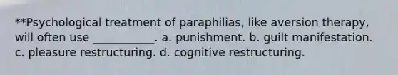 **Psychological treatment of paraphilias, like aversion therapy, will often use ___________. a. punishment. b. guilt manifestation. c. pleasure restructuring. d. cognitive restructuring.