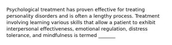 Psychological treatment has proven effective for treating personality disorders and is often a lengthy process. Treatment involving learning various skills that allow a patient to exhibit interpersonal effectiveness, emotional regulation, distress tolerance, and mindfulness is termed _______