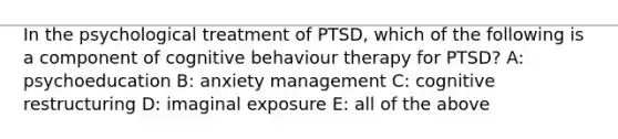 In the psychological treatment of PTSD, which of the following is a component of cognitive behaviour therapy for PTSD? A: psychoeducation B: anxiety management C: cognitive restructuring D: imaginal exposure E: all of the above