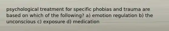 psychological treatment for specific phobias and trauma are based on which of the following? a) emotion regulation b) the unconscious c) exposure d) medication