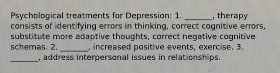 Psychological treatments for Depression: 1. _______, therapy consists of identifying errors in thinking, correct cognitive errors, substitute more adaptive thoughts, correct negative cognitive schemas. 2. _______, increased positive events, exercise. 3. _______, address interpersonal issues in relationships.