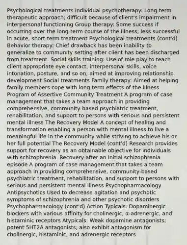 Psychological treatments Individual psychotherapy: Long-term therapeutic approach; difficult because of client's impairment in interpersonal functioning Group therapy: Some success if occurring over the long-term course of the illness; less successful in acute, short-term treatment Psychological treatments (cont'd) Behavior therapy: Chief drawback has been inability to generalize to community setting after client has been discharged from treatment. Social skills training: Use of role play to teach client appropriate eye contact, interpersonal skills, voice intonation, posture, and so on; aimed at improving relationship development Social treatments Family therapy: Aimed at helping family members cope with long-term effects of the illness Program of Assertive Community Treatment A program of case management that takes a team approach in providing comprehensive, community-based psychiatric treatment, rehabilitation, and support to persons with serious and persistent mental illness The Recovery Model A concept of healing and transformation enabling a person with mental illness to live a meaningful life in the community while striving to achieve his or her full potential The Recovery Model (cont'd) Research provides support for recovery as an obtainable objective for individuals with schizophrenia. Recovery after an initial schizophrenia episode A program of case management that takes a team approach in providing comprehensive, community-based psychiatric treatment, rehabilitation, and support to persons with serious and persistent mental illness Psychopharmacology Antipsychotics Used to decrease agitation and psychotic symptoms of schizophrenia and other psychotic disorders Psychopharmacology (cont'd) Action Typicals: Dopaminergic blockers with various affinity for cholinergic, α-adrenergic, and histaminic receptors Atypicals: Weak dopamine antagonists; potent 5HT2A antagonists; also exhibit antagonism for cholinergic, histaminic, and adrenergic receptors