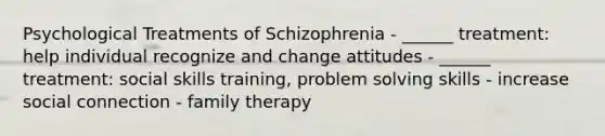 Psychological Treatments of Schizophrenia - ______ treatment: help individual recognize and change attitudes - ______ treatment: social skills training, problem solving skills - increase social connection - family therapy