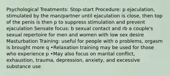 Psychological Treatments: Stop-start Procedure: p ejaculation, stimulated by the man/partner until ejaculation is close, then top of the penis is then p to suppress stimulation and prevent ejaculation Sensate focus: b sexual contact and rb a couple's sexual repertoire for men and women with low sex desire Masturbation Training: useful for people with o problems, orgasm is brought more q •Relaxation training may be used for those who experience p •May also focus on marital conflict, exhaustion, trauma, depression, anxiety, and excessive substance use