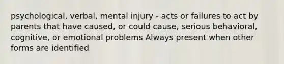 psychological, verbal, mental injury - acts or failures to act by parents that have caused, or could cause, serious behavioral, cognitive, or emotional problems Always present when other forms are identified