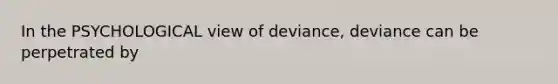 In the PSYCHOLOGICAL view of deviance, deviance can be perpetrated by