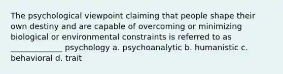 The psychological viewpoint claiming that people shape their own destiny and are capable of overcoming or minimizing biological or environmental constraints is referred to as _____________ psychology a. psychoanalytic b. humanistic c. behavioral d. trait