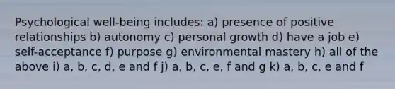 Psychological well-being includes: a) presence of positive relationships b) autonomy c) personal growth d) have a job e) self-acceptance f) purpose g) environmental mastery h) all of the above i) a, b, c, d, e and f j) a, b, c, e, f and g k) a, b, c, e and f