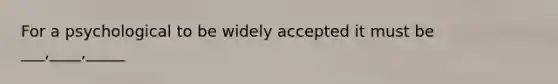 For a psychological to be widely accepted it must be ___,____,_____