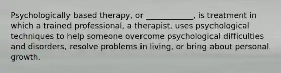 Psychologically based therapy, or ____________, is treatment in which a trained professional, a therapist, uses psychological techniques to help someone overcome psychological difficulties and disorders, resolve problems in living, or bring about personal growth.