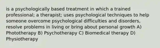 is a psychologically based treatment in which a trained professional; a therapist; uses psychological techniques to help someone overcome psychological difficulties and disorders, resolve problems in living or bring about personal growth A) Phototherapy B) Psychotherapy C) Biomedical therapy D) Physiotherapy