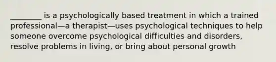 ________ is a psychologically based treatment in which a trained professional—a therapist—uses psychological techniques to help someone overcome psychological difficulties and disorders, resolve problems in living, or bring about personal growth