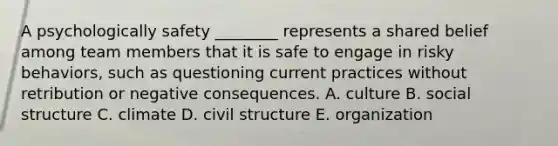 A psychologically safety ________ represents a shared belief among team members that it is safe to engage in risky behaviors, such as questioning current practices without retribution or negative consequences. A. culture B. social structure C. climate D. civil structure E. organization