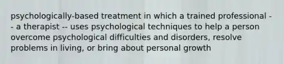 psychologically-based treatment in which a trained professional -- a therapist -- uses psychological techniques to help a person overcome psychological difficulties and disorders, resolve problems in living, or bring about personal growth