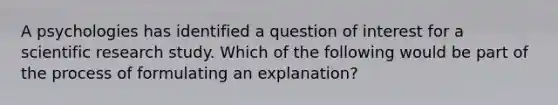 A psychologies has identified a question of interest for a scientific research study. Which of the following would be part of the process of formulating an explanation?