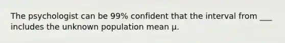 The psychologist can be 99% confident that the interval from ___ includes the unknown population mean µ.