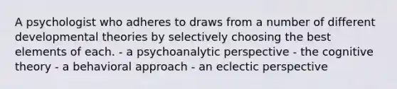 A psychologist who adheres to draws from a number of different developmental theories by selectively choosing the best elements of each. - a psychoanalytic perspective - the cognitive theory - a behavioral approach - an eclectic perspective