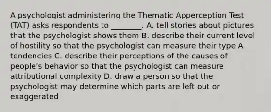 A psychologist administering the Thematic Apperception Test (TAT) asks respondents to ________. A. tell stories about pictures that the psychologist shows them B. describe their current level of hostility so that the psychologist can measure their type A tendencies C. describe their perceptions of the causes of people's behavior so that the psychologist can measure attributional complexity D. draw a person so that the psychologist may determine which parts are left out or exaggerated