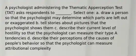 A psychologist administering the Thematic Apperception Test (TAT) asks respondents to ________. Select one: a. draw a person so that the psychologist may determine which parts are left out or exaggerated b. tell stories about pictures that the psychologist shows them c. describe their current level of hostility so that the psychologist can measure their type A tendencies d. describe their perceptions of the causes of people's behavior so that the psychologist can measure attributional complexity