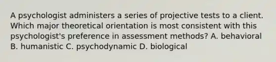 A psychologist administers a series of projective tests to a client. Which major theoretical orientation is most consistent with this psychologist's preference in assessment methods? A. behavioral B. humanistic C. psychodynamic D. biological