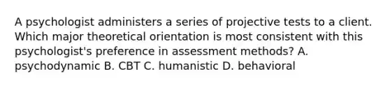 A psychologist administers a series of projective tests to a client. Which major theoretical orientation is most consistent with this psychologist's preference in assessment methods? A. psychodynamic B. CBT C. humanistic D. behavioral