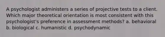 A psychologist administers a series of projective tests to a client. Which major theoretical orientation is most consistent with this psychologist's preference in assessment methods? a. behavioral b. biological c. humanistic d. psychodynamic