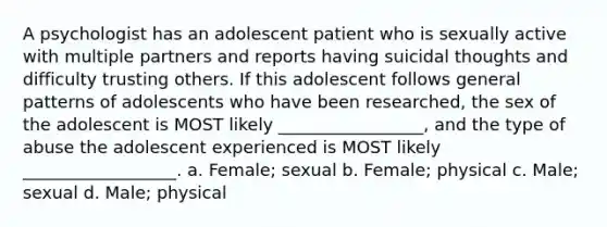 A psychologist has an adolescent patient who is sexually active with multiple partners and reports having suicidal thoughts and difficulty trusting others. If this adolescent follows general patterns of adolescents who have been researched, the sex of the adolescent is MOST likely _________________, and the type of abuse the adolescent experienced is MOST likely __________________. a. Female; sexual b. Female; physical c. Male; sexual d. Male; physical