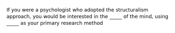 If you were a psychologist who adopted the structuralism approach, you would be interested in the _____ of the mind, using _____ as your primary research method