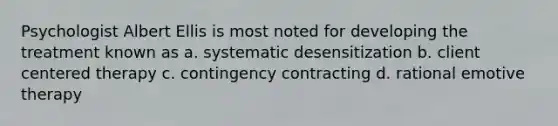 Psychologist Albert Ellis is most noted for developing the treatment known as a. systematic desensitization b. client centered therapy c. contingency contracting d. rational emotive therapy