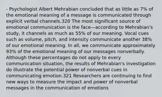 - Psychologist Albert Mehrabian concluded that as little as 7% of the emotional meaning of a message is communicated through explicit verbal channels.320 The most significant source of emotional communication is the face—according to Mehrabian's study, it channels as much as 55% of our meaning. Vocal cues such as volume, pitch, and intensity communicate another 38% of our emotional meaning. In all, we communicate approximately 93% of the emotional meaning of our messages nonverbally. Although these percentages do not apply to every communication situation, the results of Mehrabian's investigation do illustrate the potential power of nonverbal cues in communicating emotion.321 Researchers are continuing to find new ways to measure the impact and power of nonverbal messages in the communication of emotions