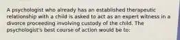 A psychologist who already has an established therapeutic relationship with a child is asked to act as an expert witness in a divorce proceeding involving custody of the child. The psychologist's best course of action would be to: