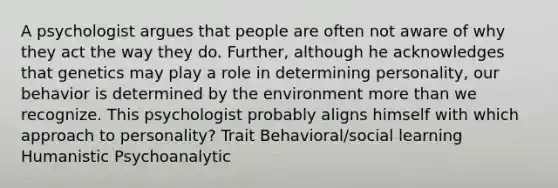 A psychologist argues that people are often not aware of why they act the way they do. Further, although he acknowledges that genetics may play a role in determining personality, our behavior is determined by the environment more than we recognize. This psychologist probably aligns himself with which approach to personality? Trait Behavioral/social learning Humanistic Psychoanalytic