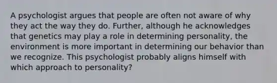 ​A psychologist argues that people are often not aware of why they act the way they do. Further, although he acknowledges that genetics may play a role in determining personality, the environment is more important in determining our behavior than we recognize. This psychologist probably aligns himself with which approach to personality?