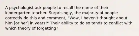 A psychologist ask people to recall the name of their kindergarten teacher. Surprisingly, the majority of people correctly do this and comment, "Wow, I haven't thought about him [or her] in years!" Their ability to do so tends to conflict with which theory of forgetting?