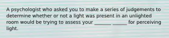 A psychologist who asked you to make a series of judgements to determine whether or not a light was present in an unlighted room would be trying to assess your _______ ______ for perceiving light.