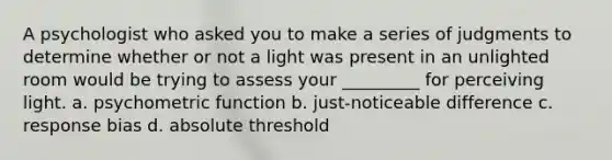 A psychologist who asked you to make a series of judgments to determine whether or not a light was present in an unlighted room would be trying to assess your _________ for perceiving light. a. psychometric function b. just-noticeable difference c. response bias d. absolute threshold