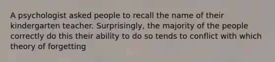 A psychologist asked people to recall the name of their kindergarten teacher. Surprisingly, the majority of the people correctly do this their ability to do so tends to conflict with which theory of forgetting