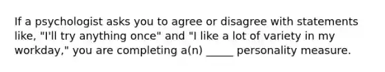 If a psychologist asks you to agree or disagree with statements like, "I'll try anything once" and "I like a lot of variety in my workday," you are completing a(n) _____ personality measure.