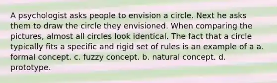 A psychologist asks people to envision a circle. Next he asks them to draw the circle they envisioned. When comparing the pictures, almost all circles look identical. The fact that a circle typically fits a specific and rigid set of rules is an example of a a. formal concept. c. fuzzy concept. b. natural concept. d. prototype.