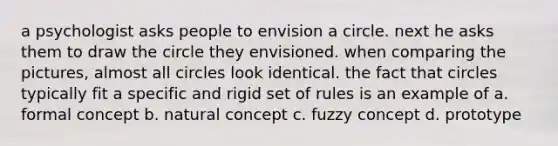 a psychologist asks people to envision a circle. next he asks them to draw the circle they envisioned. when comparing the pictures, almost all circles look identical. the fact that circles typically fit a specific and rigid set of rules is an example of a. formal concept b. natural concept c. fuzzy concept d. prototype