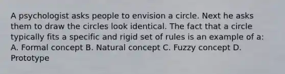 A psychologist asks people to envision a circle. Next he asks them to draw the circles look identical. The fact that a circle typically fits a specific and rigid set of rules is an example of a: A. Formal concept B. Natural concept C. Fuzzy concept D. Prototype